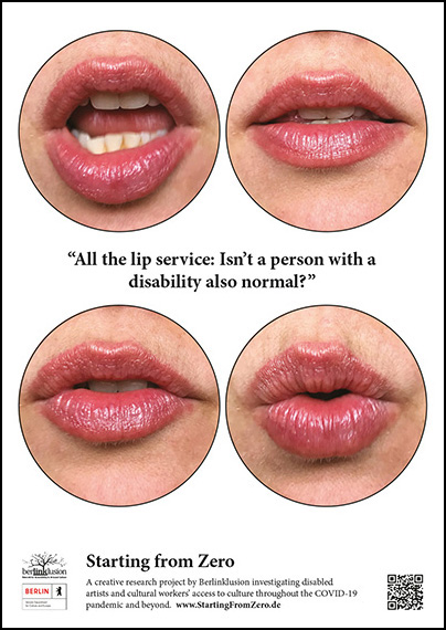4 large circles floating in a white rectangular background, 2 at the top and 2 at the bottom each with a speaking mouth inside. In between the 2 sets of circles is the quote “All the lip service: Isn’t a person with a disability also normal?” At the bottom of the image flanked by various project logos the text says “Starting from Zero: A creative research project by Berlinklusion investigating disabled artists and cultural workers access to culture throughout the COVID-19 pandemic and beyond. www.StartingFromZero.de