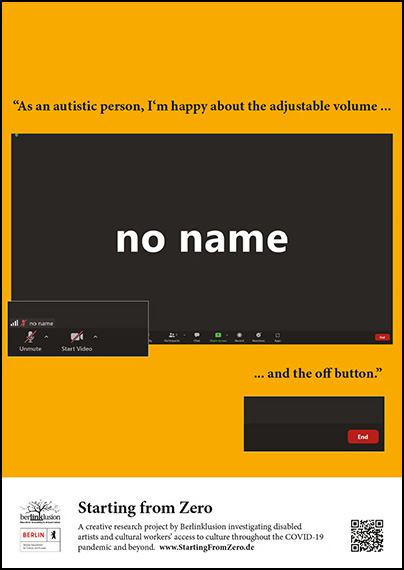 A black rectangular screen shot of a video conference with the video and sound turned off and the words NO NAME in white in the center of the screen. The image of the screen floats on a yellow rectangular background and is framed by the quote “As an autistic person, I’m happy about the adjustable volume and the off button.” At the bottom of the image flanked by various project logos the text says “Starting from Zero: A creative research project by Berlinklusion investigating disabled artists and cultural workers access to culture throughout the COVID-19 pandemic and beyond. www.StartingFromZero.de