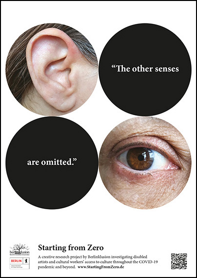 4 large circles 2 on top and 2 below floating on a white rectangular background. The top left circle shows an ear, the top right circle is black with the words “The other senses” in white inside. The bottom left circle is black with the words “are omitted” in white inside and the bottom right circle shows an eye. At the bottom of the image flanked by various project logos the text says “Starting from Zero: A creative research project by Berlinklusion investigating disabled artists and cultural workers access to culture throughout the COVID-19 pandemic and beyond. www.StartingFromZero.de