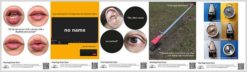 Five vertically oriented rectangular images, at the bottom of each image flanked by various project logos the text says “Starting from Zero: A creative research project by Berlinklusion investigating disabled artists and cultural workers access to culture throughout the COVID-19 pandemic and beyond. www.StartingFromZero.de

The images from left to right: 

Image 1 depicts 4 large circles floating in a white background, 2 at the top and 2 at the bottom each with a speaking mouth inside. In between the 2 sets of circles is the quote “All the lip service: Isn’t a person with a disability also normal?”

Image 2 depicts a black rectangular screen shot of a video conference with the video and sound turned off and the words NO NAME in white in the center of the screen. The image of the screen floats on a yellow background and is framed by the quote “As an autistic person, I’m happy about the adjustable volume and the off button.”

Image 3 depicts 4 large circles 2 on top and 2 below floating on a white background. The top left circle shows an ear, the top right circle is black with the words “The other senses” in white inside. The bottom left circle is black with the words “are omitted” in white inside and the bottom right circle shows an eye.

Image 4 depicts a lawn bisected diagonally by a see-saw with red seats. At the top of the see-saw is the quote “I can work from home.” At the bottom of the see-saw is the quote “When an online event is over, you close your laptop and you are alone.”

Image 5 depicts a multicolored grid of 6 squares. The colors range from light blue to dark blue and yellow to gold. The squares are each filled with either a metronome or a round metal kitchen timer. In each square the time is in a different position. In between each pair of squares is a line of text in white which says “Crip time = Flexibility”, “Crip time = Asychronicity”, “Crip time = The Freedom to Time Travel”.
